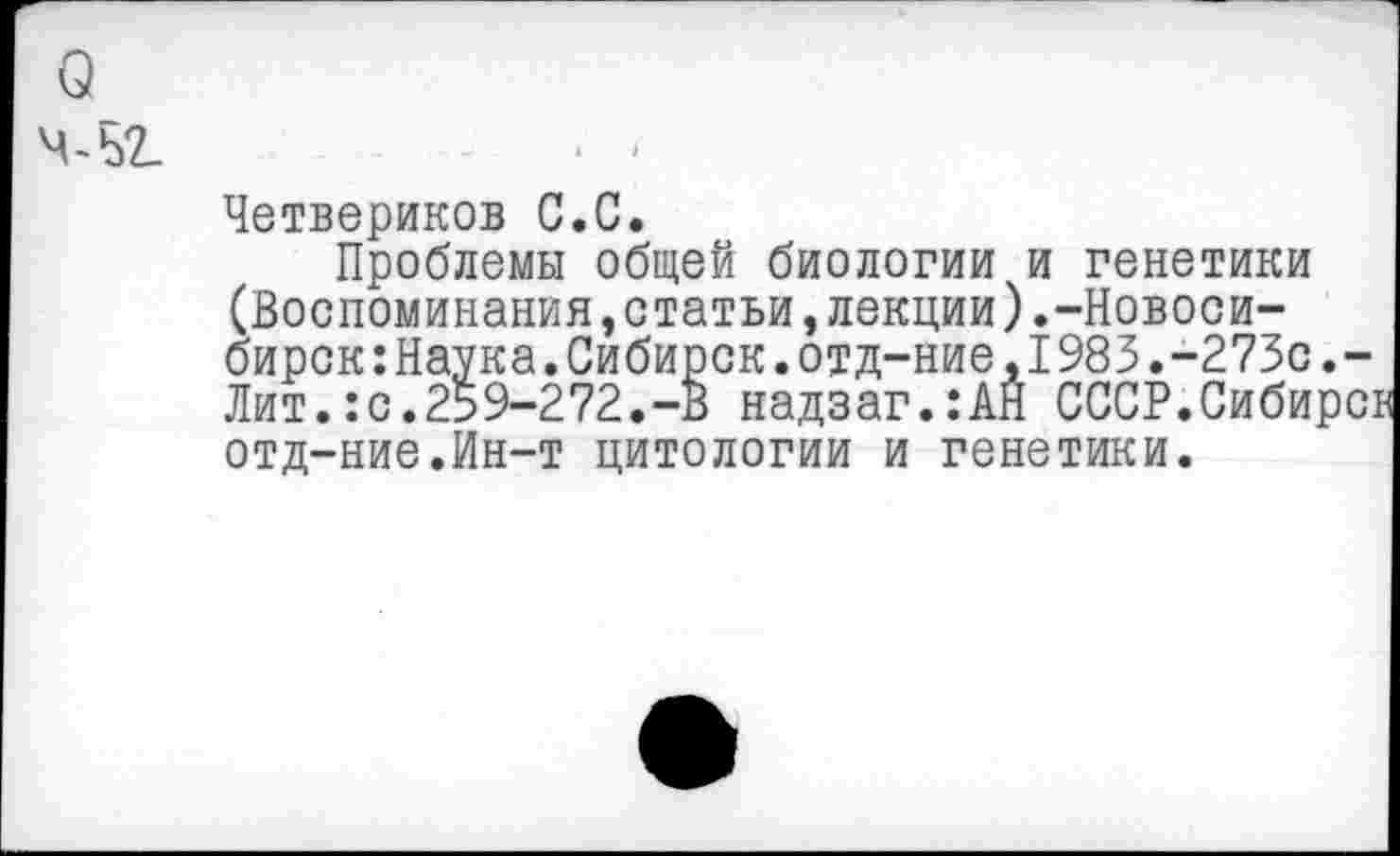 ﻿о
Ч-Ь2_
Четвериков С.С.
Проблемы общей биологии и генетики (Воспоминания,статьи,лекции).-Новосибирск :Наука.Сибирок.отд-ние,1983.-273с.-Лит.:с.259-272.-В надзаг.:АН СССР.Сибирс: отд-ние.Ин-т цитологии и генетики.